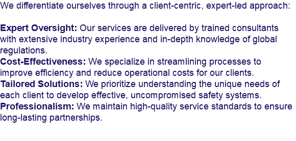 We differentiate ourselves through a client-centric, expert-led approach: Expert Oversight: Our services are delivered by trained consultants with extensive industry experience and in-depth knowledge of global regulations.
Cost-Effectiveness: We specialize in streamlining processes to improve efficiency and reduce operational costs for our clients.
Tailored Solutions: We prioritize understanding the unique needs of each client to develop effective, uncompromised safety systems.
Professionalism: We maintain high-quality service standards to ensure long-lasting partnerships.
